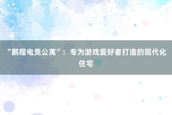 “鹏程电竞公寓”：专为游戏爱好者打造的现代化住宅